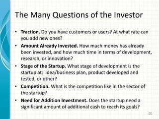 The Many Questions of the Investor
• Traction. Do you have customers or users? At what rate can
you add new ones?
• Amount Already Invested. How much money has already
been invested, and how much time in terms of development,
research, or innovation?
• Stage of the Startup. What stage of development is the
startup at: idea/business plan, product developed and
tested, or other?
• Competition. What is the competition like in the sector of
the startup?
• Need for Addition Investment. Does the startup need a
significant amount of additional cash to reach its goals?
10
 