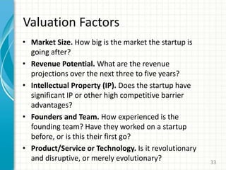 Valuation Factors
• Market Size. How big is the market the startup is
going after?
• Revenue Potential. What are the revenue
projections over the next three to five years?
• Intellectual Property (IP). Does the startup have
significant IP or other high competitive barrier
advantages?
• Founders and Team. How experienced is the
founding team? Have they worked on a startup
before, or is this their first go?
• Product/Service or Technology. Is it revolutionary
and disruptive, or merely evolutionary? 33
 