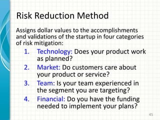 Risk Reduction Method
Assigns dollar values to the accomplishments
and validations of the startup in four categories
of risk mitigation:
1. Technology: Does your product work
as planned?
2. Market: Do customers care about
your product or service?
3. Team: Is your team experienced in
the segment you are targeting?
4. Financial: Do you have the funding
needed to implement your plans?
45
 