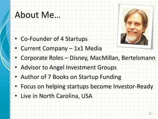 About Me…
• Co-Founder of 4 Startups
• Current Company – 1x1 Media
• Corporate Roles – Disney, MacMillan, Bertelsmann
• Advisor to Angel Investment Groups
• Author of 7 Books on Startup Funding
• Focus on helping startups become Investor-Ready
• Live in North Carolina, USA
5
 