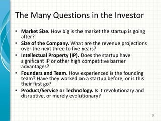The Many Questions in the Investor
• Market Size. How big is the market the startup is going
after?
• Size of the Company. What are the revenue projections
over the next three to five years?
• Intellectual Property (IP). Does the startup have
significant IP or other high competitive barrier
advantages?
• Founders and Team. How experienced is the founding
team? Have they worked on a startup before, or is this
their first go?
• Product/Service or Technology. Is it revolutionary and
disruptive, or merely evolutionary?
9
 