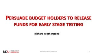 PERSUADE BUDGET HOLDERS TO RELEASE
FUNDS FOR EARLY STAGE TESTING
Richard Featherstone
www.medical-device-usability.com 1
 