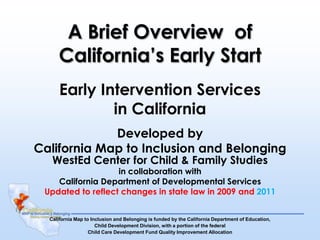 A Brief Overview of
     California’s Early Start
      Early Intervention Services
              in California
             Developed by
California Map to Inclusion and Belonging
   WestEd Center for Child & Family Studies
                   in collaboration with
    California Department of Developmental Services
 Updated to reflect changes in state law in 2009 and 2011


  California Map to Inclusion and Belonging is funded by the California Department of Education,
                      Child Development Division, with a portion of the federal
                   Child Care Development Fund Quality Improvement Allocation
 