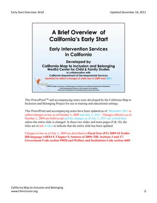 Early	
  Start	
  Overview:	
  Brief	
                                              Updated	
  December	
  14,	
  2011	
  




                This PowerPointTM and accompanying notes were developed by the California Map to
                Inclusion and Belonging Project for use in training and educational settings.

                This PowerPoint and accompanying notes have been updated as of December 2011 to
                reflect changes in law as of October 1, 2009 and July 1, 2011. Changes effective as of
                October 1, 2009 are bold in red and the changes as of July 1, 2011 are in bold blue
                unless the entire slide is changed. In those two slides and notes pages (9 & 10), the
                titles are in red or blue to indicate that the entire slide has been updated.

                Changes in law as of July 1, 2009 are described in Fiscal Year (FY) 2009-10 Trailer
                Bill language (ABX4 9, Chapter 9, Statutes of 2009) TBL Sections 3 and 17:
                Government Code section 95020 and Welfare and Institutions Code section 4685




California	
  Map	
  to	
  Inclusion	
  and	
  Belonging	
  
www.CAinclusion.org	
  	
                                                                                              0	
  
 