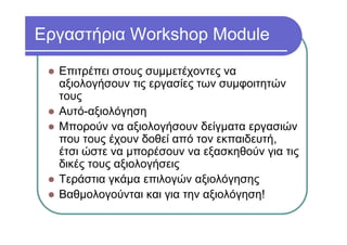 Εργαστήρια Workshop Module
Επιτρέπει στους συμμετέχοντες να
αξιολογήσουν τις εργασίες των συμφοιτητών
τους
Αυτό-αξιολόγηση
Μπορούν να αξιολογήσουν δείγματα εργασιών
που τους έχουν δοθεί από τον εκπαιδευτή,
έτσι ώστε να μπορέσουν να εξασκηθούν για τις
δικές τους αξιολογήσεις
Τεράστια γκάμα επιλογών αξιολόγησης
Βαθμολογούνται και για την αξιολόγηση!
 