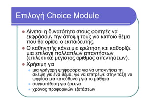 Επιλογή Choice Module
Δίνεται η δυνατότητα στους φοιτητές να
εκφράσουν την άποψη τους για κάποιο θέμα
που θα ορίσει ο εκπαιδευτής.
Ο καθηγητής κάνει μια ερώτηση και καθορίζει
μια επιλογή πολλαπλών απαντήσεων
(επιλεκτικά: μέγιστος αριθμός απαντήσεων).
Χρήσιμη για
μια γρήγορη ψηφοφορία για να υποκινήσει τη
σκέψη για ένα θέμα, για να επιτρέψει στην τάξη να
ψηφίσει μια κατεύθυνση για το μάθημα
συγκατάθεση για έρευνα
χρόνος προφορικών εξετάσεων
 