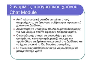 Συνομιλίες πραγματικού χρόνου
Chat Module
Αυτή η λειτουργική μονάδα επιτρέπει στους
συμμετέχοντες να έχουν μια συζήτηση σε πραγματικό
χρόνο στο Διαδίκτυο.
Δυνατότητα να υπάρχουν πολλά δωμάτια συνομιλίας
για ένα μάθημα που να αφορούν διάφορα θέματα.
Ο εκπαιδευτής μπορεί να συνομιλήσει με τους
φοιτητές του και οι φοιτητές μεταξύ τους με την
προϋπόθεση να βρίσκονται και αυτοί στο διαδίκτυο και
να έχουν ανοικτό το ίδιο δωμάτιο συνομιλίας.
Οι συνομιλίες αποθηκεύονται για να μελετηθούν σε
μεταγενέστερο χρόνο
 