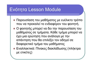 Ενότητα Lesson Module
Παρουσίαση του μαθήματος με ευέλικτο τρόπο
που να προκαλεί το ενδιαφέρον του φοιτητή.
Ο φοιτητής μπορεί να δει την παρουσίαση του
μαθήματος σε τμήματα. Κάθε τμήμα μπορεί να
έχει μια ερώτηση που ανάλογα με την
απάντηση που θα επιλέξει τον οδηγεί σε
διαφορετικό τμήμα του μαθήματος
Εναλλακτικά: Πίνακες διακλάδωσης (πλήκτρα
με ετικέτες)
 