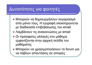 Δυνατότητες για φοιτητές
Μπορούν να δημιουργήσουν λογαριασμό
από μόνοι τους. Η εγγραφή ολοκληρώνεται
με διαδικασία επιβεβαίωσης του email
Λαμβάνουν τις ανακοινώσεις με email
Οι πρόσφατες αλλαγές στο μάθημα
εμφανίζονται στην αρχική σελίδα του
μαθήματος
Μπορούν να χρησιμοποιήσουν τα forum για
να λάβουν απαντήσεις σε απορίες
 