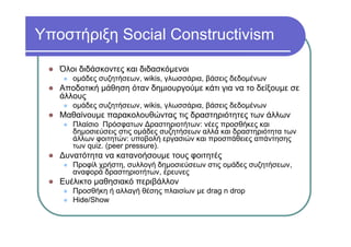 Υποστήριξη Social Constructivism
Όλοι διδάσκοντες και διδασκόμενοι
ομάδες συζητήσεων, wikis, γλωσσάρια, βάσεις δεδομένων
Αποδοτική μάθηση όταν δημιουργούμε κάτι για να το δείξουμε σε
άλλους
ομάδες συζητήσεων, wikis, γλωσσάρια, βάσεις δεδομένων
Μαθαίνουμε παρακολουθώντας τις δραστηριότητες των άλλων
Πλαίσιο Πρόσφατων Δραστηριοτήτων: νέες προσθήκες και
δημοσιεύσεις στις ομάδες συζητήσεων αλλά και δραστηριότητα των
άλλων φοιτητών: υποβολή εργασιών και προσπάθειες απάντησης
των quiz. (peer pressure).
Δυνατότητα να κατανοήσουμε τους φοιτητές
Προφίλ χρήστη, συλλογή δημοσιεύσεων στις ομάδες συζητήσεων,
αναφορά δραστηριοτήτων, έρευνες
Ευέλικτο μαθησιακό περιβάλλον
Προσθήκη ή αλλαγή θέσης πλαισίων με drag n drop
Hide/Show
 