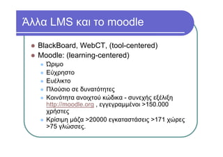 Άλλα LMS και το moodle
BlackBoard, WebCT, (tool-centered)
Moodle: (learning-centered)
Ώριμο
Εύχρηστο
Ευέλικτο
Πλούσιο σε δυνατότητες
Κοινότητα ανοιχτού κώδικα - συνεχής εξέλιξη
http://moodle.org , εγγεγραμμένοι >150.000
χρήστες
Κρίσιμη μάζα >20000 εγκαταστάσεις >171 χώρες
>75 γλώσσες.
 