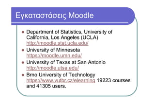 Εγκαταστάσεις Moodle
Department of Statistics, University of
California, Los Angeles (UCLA)
http://moodle.stat.ucla.edu/
University of Minnesota
https://moodle.umn.edu/
University of Texas at San Antonio
http://moodle.utsa.edu/
Brno University of Technology
https://www.vutbr.cz/elearning 19223 courses
and 41305 users.
 