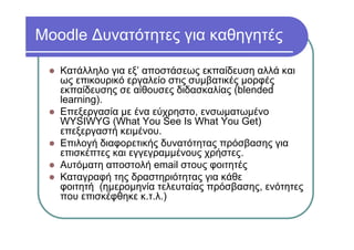 Moodle Δυνατότητες για καθηγητές
Κατάλληλο για εξ’ αποστάσεως εκπαίδευση αλλά και
ως επικουρικό εργαλείο στις συμβατικές μορφές
εκπαίδευσης σε αίθουσες διδασκαλίας (blended
learning).
Επεξεργασία με ένα εύχρηστο, ενσωματωμένο
WYSIWYG (What You See Is What You Get)
επεξεργαστή κειμένου.
Επιλογή διαφορετικής δυνατότητας πρόσβασης για
επισκέπτες και εγγεγραμμένους χρήστες.
Αυτόματη αποστολή email στους φοιτητές
Καταγραφή της δραστηριότητας για κάθε
φοιτητή (ημερομηνία τελευταίας πρόσβασης, ενότητες
που επισκέφθηκε κ.τ.λ.)
 