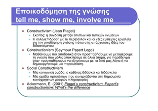 Εποικοδόμηση της γνώσης
tell me, show me, involve me
Constructivism (Jean Piaget)
Σκοπός: η σύνδεση μεταξύ άτυπων και τυπικών γνώσεων
Η αλληλεπίδραση με το περιβάλλον και οι νέες εμπειρίες εργαλεία
για την οικοδόμηση γνώσης πάνω στις υπάρχουσες ιδέες του
διδασκόμενου
Constructionism (Seymour Papert Logo)
Μαθαίνουμε πιο αποδοτικά όταν προσπαθήσουμε να μεταφέρουμε
τη γνώση που μόλις αποκτήσαμε σε άλλα άτομα, για παράδειγμα
όταν προσπαθήσουμε να εξηγήσουμε με τα δικά μας λόγια ή να
δημιουργήσουμε μία παρουσίαση.
Social Constructivism
Μία κοινωνική ομάδα: ο καθένας διδάσκει και διδάσκεται
Μία ομάδα προσώπων που συνεργάζονται στη δημιουργία
κοινόχρηστων μορφών πληροφορίας
Ackermann, E. (2001) Piaget’s constructivism, Papert’s
constructionism: What’s the difference
 