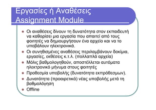 Εργασίες ή Αναθέσεις
Assignment Module
Οι αναθέσεις δίνουν τη δυνατότητα στον εκπαιδευτή
να καθορίσει μια εργασία που απαιτεί από τους
φοιτητές να δημιουργήσουν ένα αρχείο και να το
υποβάλουν ηλεκτρονικά.
Οι συνηθισμένες αναθέσεις περιλαμβάνουν δοκίμια,
εργασίες, εκθέσεις κ.τ.λ. (πολλαπλά αρχεία)
Μόλις βαθμολογηθούν, αποστέλλεται αυτόματα
ηλεκτρονικό μήνυμα στους φοιτητές
Προθεσμία υποβολής (δυνατότητα εκπρόθεσμων).
Δυνατότητα (προαιρετικά) νέας υποβολής μετά τη
βαθμολόγηση
Offline
 