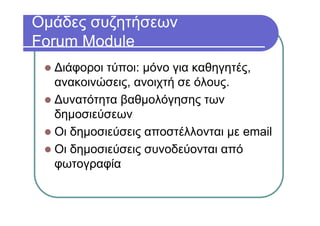 Ομάδες συζητήσεων
Forum Module
Διάφοροι τύποι: μόνο για καθηγητές,
ανακοινώσεις, ανοιχτή σε όλους.
Δυνατότητα βαθμολόγησης των
δημοσιεύσεων
Οι δημοσιεύσεις αποστέλλονται με email
Οι δημοσιεύσεις συνοδεύονται από
φωτογραφία
 