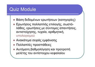 Quiz Module
Βάση δεδομένων ερωτήσεων (κατηγορίες)
Ερωτήσεις πολλαπλής επιλογής, σωστό-
λάθος, ερωτήσεις με σύντομες απαντήσεις,
αντιστοίχησης, τυχαία, αριθμητική,
υπολογισμού
Ανακάτεμα σειράς εμφάνισης
Πολλαπλές προσπάθειες
Αυτόματη βαθμολόγηση και προτροπή
μελέτης του αντίστοιχου κεφαλαίου
 