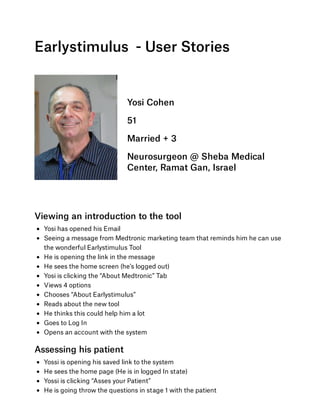 Earlystimulus  - User Stories
 
Yosi Cohen
51
Married + 3
Neurosurgeon @ Sheba Medical
Center, Ramat Gan, Israel
Viewing an introduction to the tool
Yosi has opened his Email 
Seeing a message from Medtronic marketing team that reminds him he can use
the wonderful Earlystimulus Tool 
He is opening the link in the message
He sees the home screen (he’s logged out)
Yosi is clicking the “About Medtronic” Tab
Views 4 options
Chooses “About Earlystimulus”
Reads about the new tool
He thinks this could help him a lot
Goes to Log In
Opens an account with the system
Assessing his patient
Yossi is opening his saved link to the system
He sees the home page (He is in logged In state)
Yossi is clicking “Asses your Patient”
He is going throw the questions in stage 1 with the patient
 
