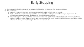 1. We stop training process when we do not see any improvement in the validation error at the end of epoch.
2. Key parameters:
1. Patience – How many epochs of no improvement we need to wait to finally stop the training.
2. Delta – What is the minimum change in KPI that can be termed as a real improvement. For example, improvement of
0.000001% in validation error can be called as not an improvement as it is minor.
3. Keep best weights – Let’s say validation error keeps reducing from epoch 1 to 10 and after 10, it starts increasing. We have a
patience of 4 which makes us wait till epoch 14 to stop training process. In this scenario, the best validation error was at the end
of epoch 10. Hence, we keep the weights that were used in epoch 10.
Early Stopping
 