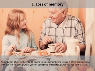 1. Loss of memory
An early sign of dementia may be having trouble remembering things. It often begins subtly
with not remembering where you left something or forgetting what you had for breakfast.
 