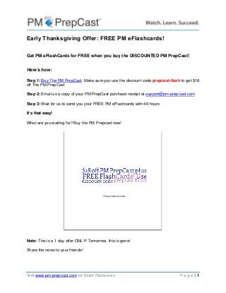 Visit www.pm-prepcast.com for Exam Resources P a g e | 1 
Early Thanksgiving Offer: FREE PM eFlashcards! 
Get PM eFlashCards for FREE when you buy the DISCOUNTED PM PrepCast! 
Here's how: 
Step 1: Buy The PM PrepCast. Make sure you use the discount code prepcast-flash to get $18 off The PM PrepCast Step 2: Email us a copy of your PM PrepCast purchase receipt at support@pm-prepcast.com Step 3: Wait for us to send you your FREE PM eFlashcards with 48 hours 
It’s that easy! 
What are you waiting for? Buy the PM Prepcast now! 
Note: This is a 1 day offer ONLY! Tomorrow, this is gone! Share the news to your friends! 
