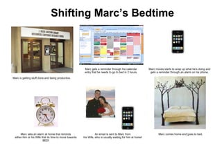Shifting Marc’s Bedtime Marc sets an alarm at home that reminds either him or his Wife that its time to move towards BED! An email is sent to Marc from his Wife, who is usually waiting for him at home! Marc is getting stuff done and being productive. Marc gets a reminder through his calendar entry that he needs to go to bed in 2 hours. Marc moves starts to wrap up what he’s doing and  gets a reminder through an alarm on his phone. Marc comes home and goes to bed. 