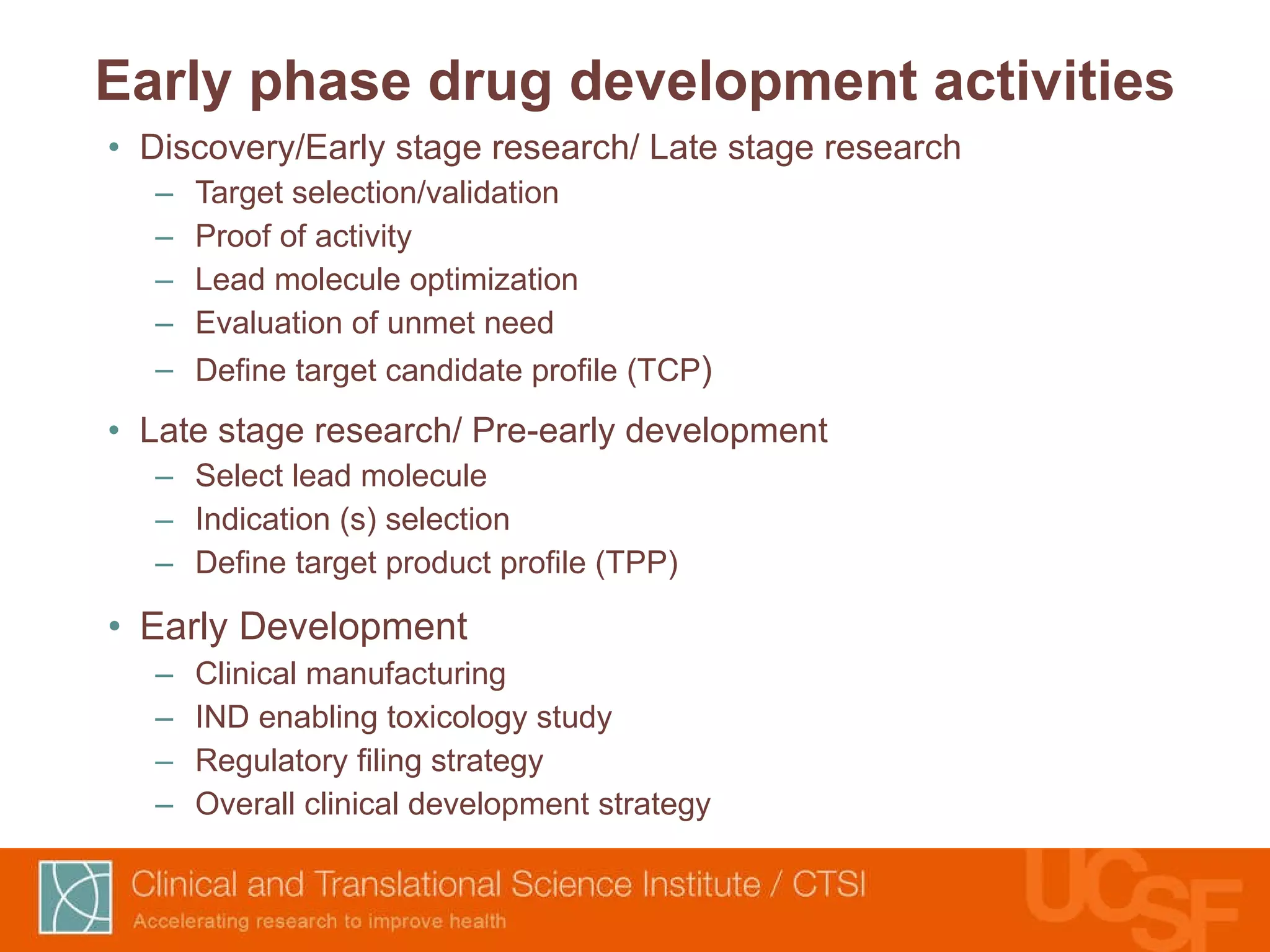 Early phase drug development activities Discovery/Early stage research/ Late stage research Target selection/validation Proof of activity Lead molecule optimization Evaluation of unmet need Define target candidate profile (TCP ) Late stage research/ Pre-early development Select lead molecule Indication (s) selection Define target product profile (TPP) Early Development Clinical manufacturing IND enabling toxicology study Regulatory filing strategy Overall clinical development strategy 