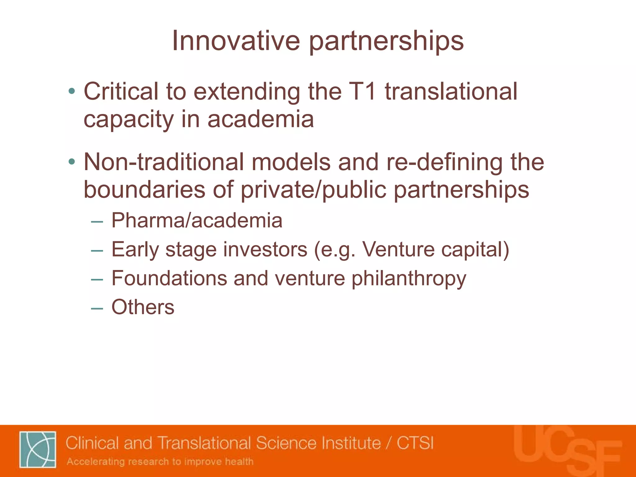 Innovative partnerships Critical to extending the T1 translational capacity in academia Non-traditional models and re-defining the boundaries of private/public partnerships Pharma/academia Early stage investors (e.g. Venture capital) Foundations and venture philanthropy Others 