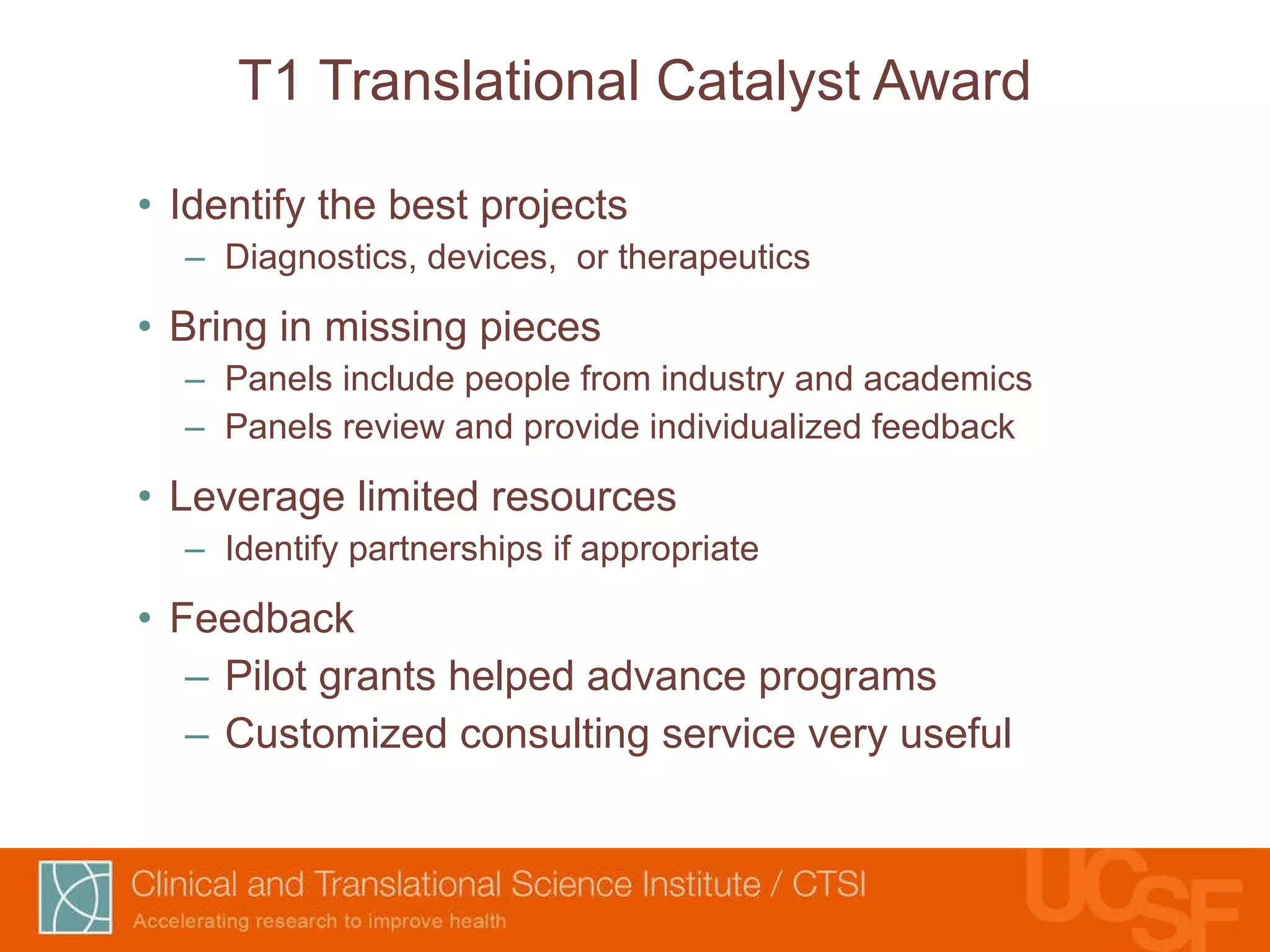 T1 Translational Catalyst Award Identify the best projects Diagnostics, devices,  or therapeutics Bring in missing pieces Panels include people from industry and academics Panels review and provide individualized feedback Leverage limited resources Identify partnerships if appropriate Feedback Pilot grants helped advance programs Customized consulting service very useful 