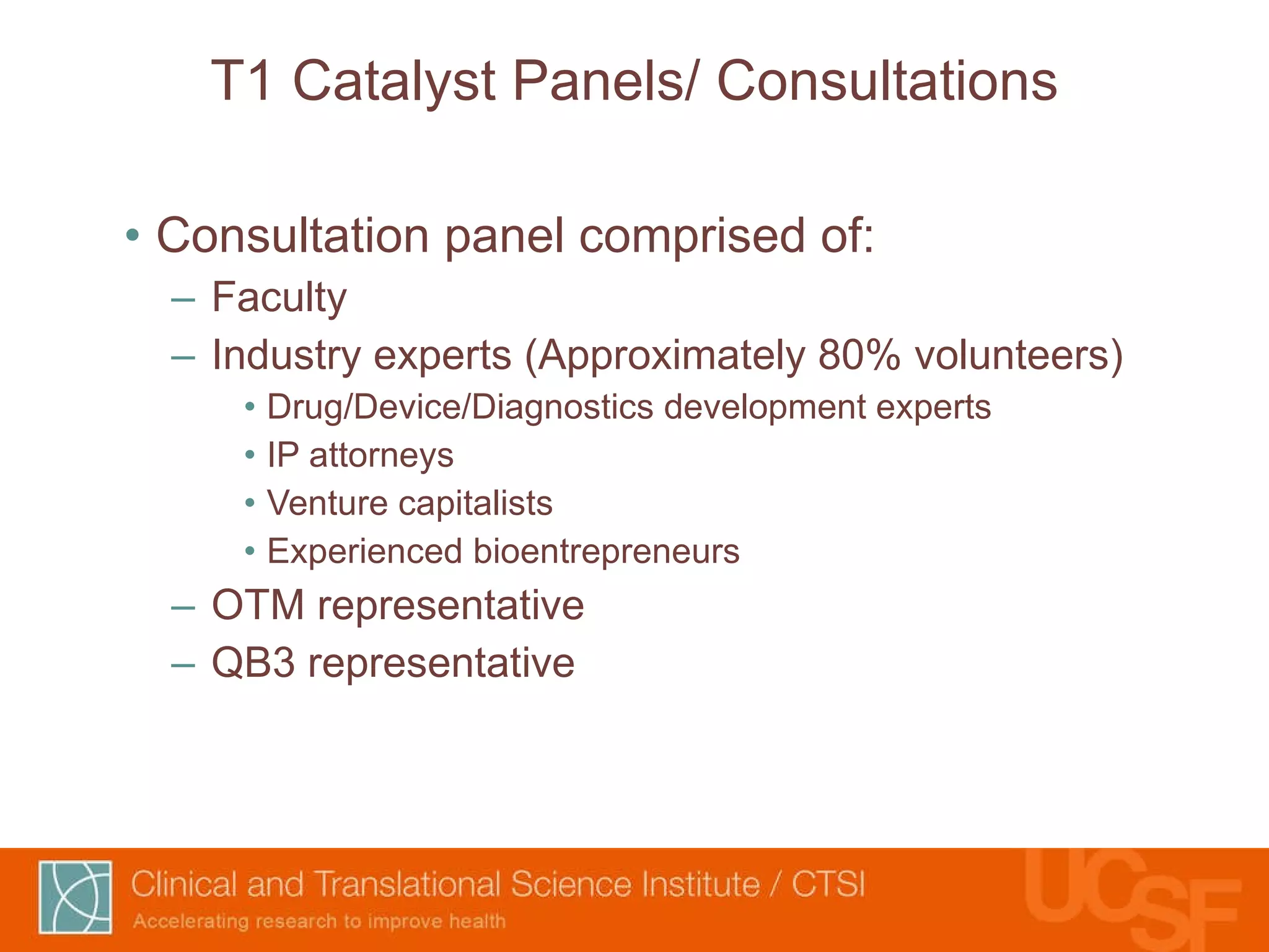 T1 Catalyst Panels/ Consultations Consultation panel comprised of: Faculty Industry experts (Approximately 80% volunteers) Drug/Device/Diagnostics development experts IP attorneys Venture capitalists Experienced bioentrepreneurs OTM representative QB3 representative 