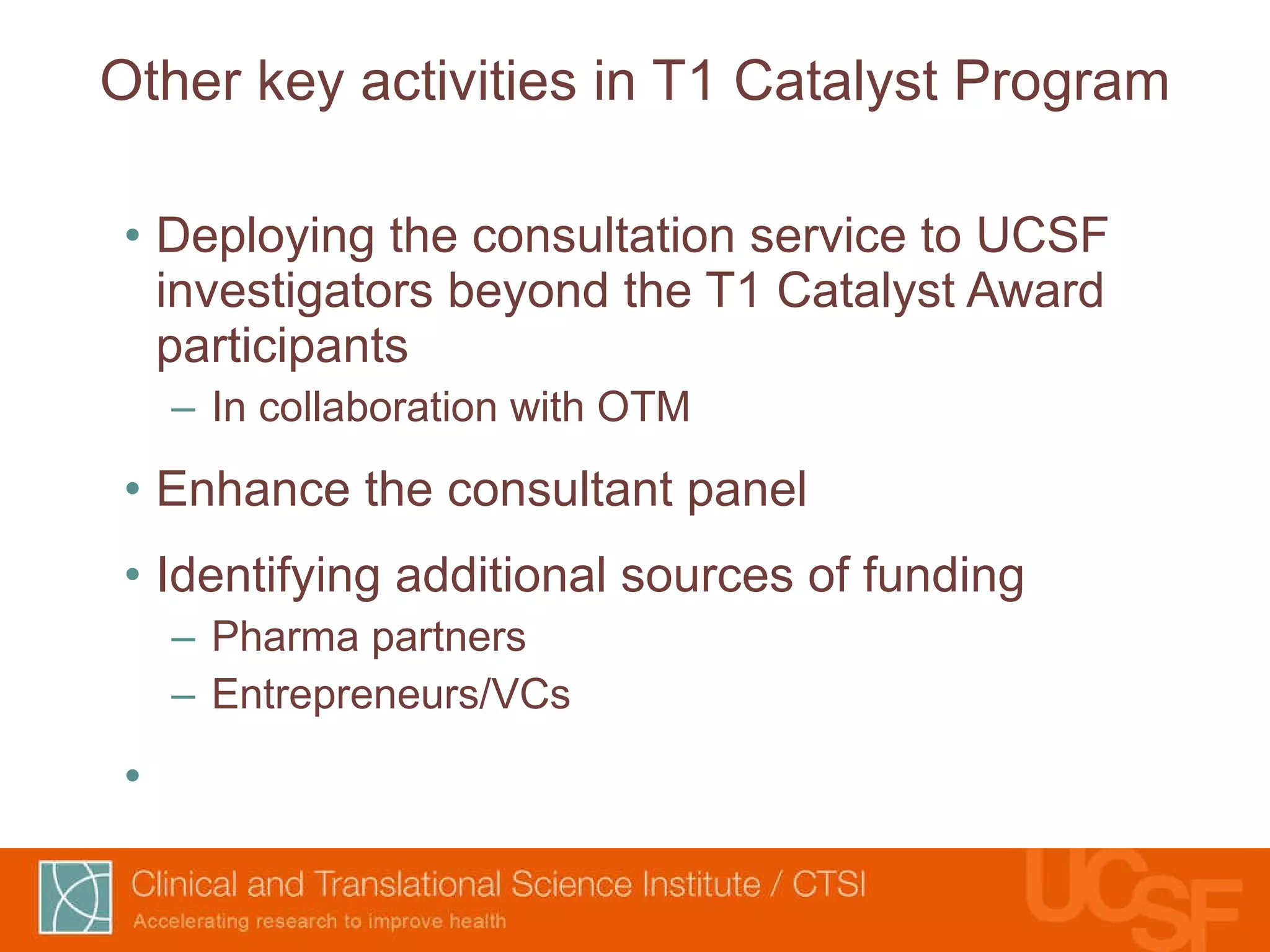 Other key activities in T1 Catalyst Program Deploying the consultation service to UCSF investigators beyond the T1 Catalyst Award participants In collaboration with OTM Enhance the consultant panel Identifying additional sources of funding Pharma partners Entrepreneurs/VCs 
