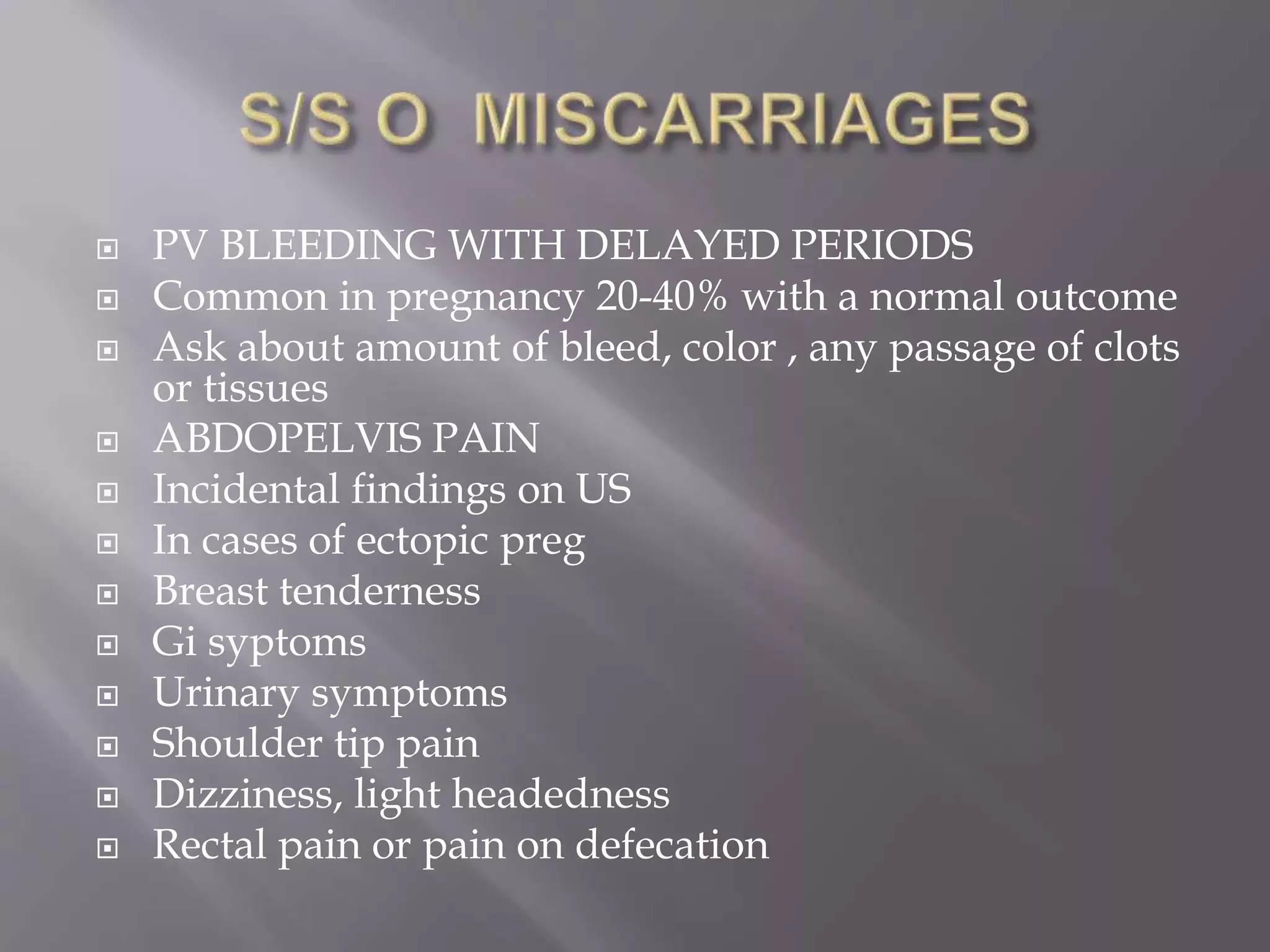  PV BLEEDING WITH DELAYED PERIODS
 Common in pregnancy 20-40% with a normal outcome
 Ask about amount of bleed, color , any passage of clots
or tissues
 ABDOPELVIS PAIN
 Incidental findings on US
 In cases of ectopic preg
 Breast tenderness
 Gi syptoms
 Urinary symptoms
 Shoulder tip pain
 Dizziness, light headedness
 Rectal pain or pain on defecation
 