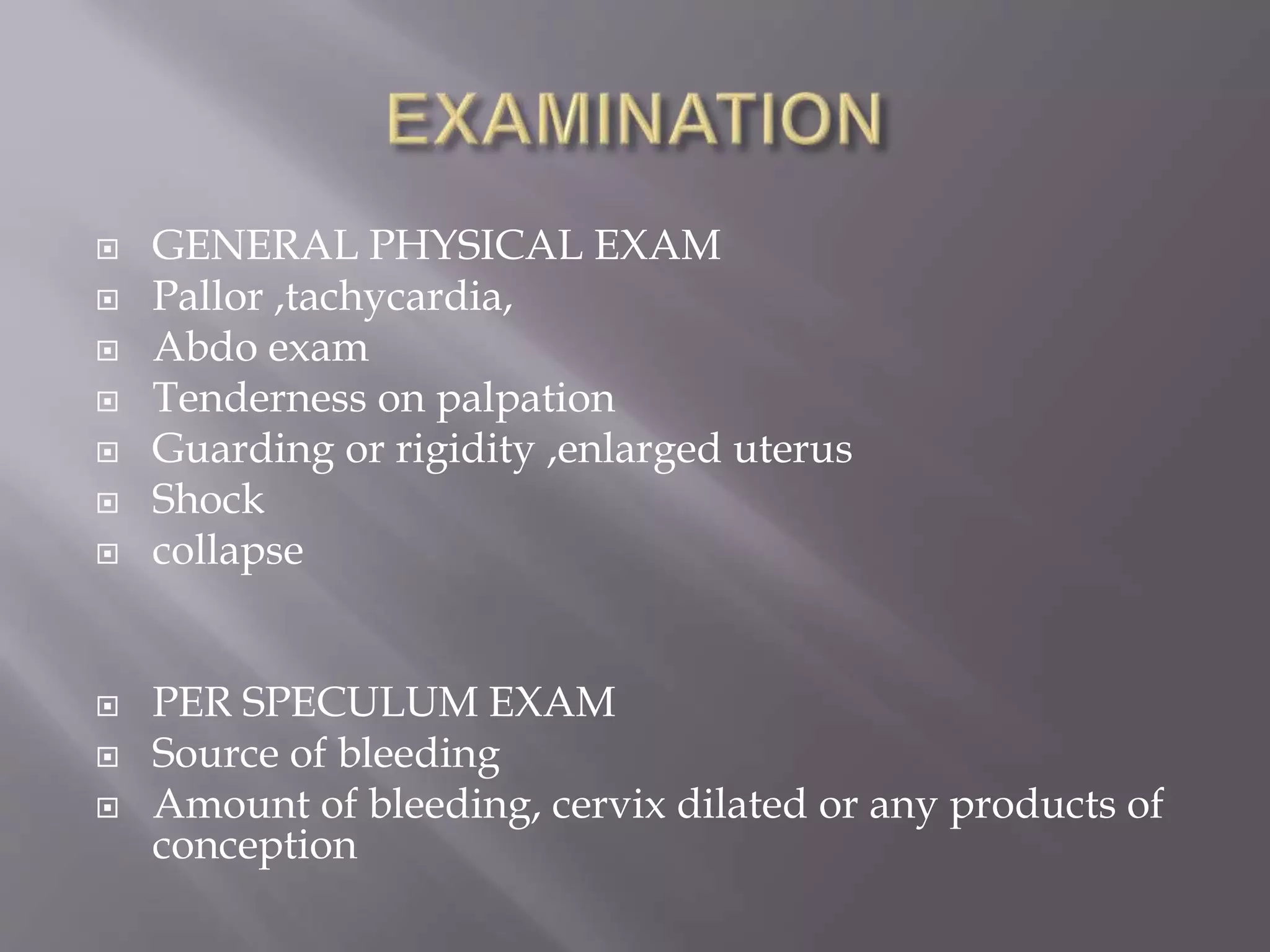  GENERAL PHYSICAL EXAM
 Pallor ,tachycardia,
 Abdo exam
 Tenderness on palpation
 Guarding or rigidity ,enlarged uterus
 Shock
 collapse
 PER SPECULUM EXAM
 Source of bleeding
 Amount of bleeding, cervix dilated or any products of
conception
 