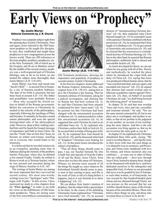 Find us on the Internet - www.prophecyinthenews.com




Early Views on “Prophecy”
          By Justin Martyr                                                                         demons of “misrepresenting Christian doc-
 Editorial Comments by J. R. Church                                                                trine” (ch 14); then explained what Christ
                                                                                                   Himself taught (ch. 15); he reminded Caesar
   Prophecy was a popular subject right from                                                       of the patience Christians exhibited with their
the opening days of early Christianity. Time                                                       persecutors (ch. 16); he mentioned that Christ
and again, Jesus referred to the Old Testa-                                                        taught civil obedience (ch. 17); he gave proofs
ment prophets as He taught His disciples.                                                          of immortality and resurrection (ch. 18); and
In turn, they established and taught these                                                         he claimed that the resurrection is a founda-
prophecies to new congregations across the                                                         tional doctrine of Christian theology (ch. 19);
known world. There are 209 references to                                                           but on the other hand, he asserted that Roman
the term prophet, prophecy, prophecies, etc.                                                       philosophers stubbornly held to absurd and
in the New Testament; 106 of which are in                                                          unworkable beliefs (ch. 20).
the Gospels; and 46 are in Matthew alone!                                                              As Justin developed his thesis, we can see
By the middle of the second century, proph-                                                        where he was going with all of this. Slowly
                                                     Justin Martyr (A.D. 114-165)
ecy was a well-respected part of Christian                                                         and methodically, he reached the place
theology; and, as far as we know, no one         Old Testament predictions, showing the            where he introduced the virgin birth and
treated the subject more thoroughly than         importance and popularity of prophecy in          deity of Christ (ch. 21), saying that Jesus
Justin Martyr (A.D. 114-165).                    second-century Gentile Christianity.              was produced without human union, that he
   Justin Martyr was born and raised near           In his ﬁrst two chapters, Justin addressed     “was cruciﬁed and died, and rose again, and
“Jacob’s Well” — in ancient Flavia Neapo-        the Roman Emperor Antoninus Pius, who             ascended into heaven” (ch. 22); he argued
lis, a city of Samaria (modern Nablous).         reigned from A.D. 138-161, asking him to          that demons had caused wicked men to
The date of his birth is uncertain, but has      give the Christians a fair hearing. Then he       fabricate scandalous reports against Chris-
been ﬁxed at around A.D. 114. His father         mounted a defense of Christianity, asking for     tians (ch. 23), then, on behalf of accused
and grandfather were probably Romans             a judicial investigation, and claiming that       Christians, he said, “we shall bring forward
— those who occupied the Jewish na-              no Roman law had been violated (ch. 3);           the following proof” of innocence.
tion on behalf of the Roman government.          he said that Christians had been unjustly             In chapter 24, he said that men worship
Before his conversion to Christianity he         condemned for their “mere name” (ch. 4);          “trees and rivers, mice and cats, crocodiles
studied in the schools of the philosophers,      he pointed out that Christians had been           and irrational animals.” He said, “Nor are
especially following the teachings of Plato      charged with the unwarranted accusation           the same animals esteemed by all; but in one
and Socrates. Eventually, he became a noted      of atheism (ch. 5); and proceeded to refute       place one is worshipped, and another in an-
master philosopher, and wore the special         this unwarranted accusation (ch. 6); he           other, so that all are profane in the judgment
distinguished robe of the philosophical          suggested that each Christian be tried on an      of one another, on account of not worship-
order. However, deep within, nothing satis-      individual basis (ch. 7); he explained why        ping the same objects. And this is the sole
ﬁed him until he heard the Gospel message        Christians confess their faith in God (ch. 8);    accusation you bring against us, that we do
of repentance and faith in Jesus Christ. He      he accused idol worship of being pure folly       not reverence the same gods as you do.”
met the “Truth” that set him free! Soon, he      (ch. 9); he explained how God should be               In chapter 25, he explained why Christians
became an ardent soul-winner, reaching           served (ch. 10); and he discussed what kind       abandoned these false gods, saying, “We
out to everyone who would listen to his          of “kingdom” Christians were looking for          used to worship Baccus … and Apollo (who
testimony.                                       (ch. 11). At this point Justin introduced the     in their loves with men did such things as
   It is believed that he traveled extensively   subject of prophecy:                              it is shameful even to mention), and Proser-
as an evangelist, spending some time in             “That all these things should come to          pine and Venus (who maddened with love
Ephesus (during the ministry of the prothetic    pass, I say, our Teacher foretold, He who         for Adonis, and whose mysteries also you
teacher, Polycarp), where also, he debated       is both Son and Apostle of God the Father         celebrate) … or some one or other of those
a Jew named Trypho. Finally, he settled in       of all and the Ruler, Jesus Christ; from          who are called gods — have now, through
Rome to work as a Christian teacher, where       whom also we have the name of Christians.         Jesus Christ, learned to despise these, though
he was arrested and executed during the          Whence we become more assured of all              we be threatened with death for it, and have
reign of Marcus Aurelius in A.D. 165.            the things He taught us, since whatever He        dedicated ourselves to the unbegotten and
   The writings of Justin Martyr are among       beforehand foretold should come to pass,          impassible God; of whom we are persuaded
the most important that have survived the        is seen in fact coming to pass; and this is       that never was he goaded by lust of Antiope,
second century. His most note-worthy             the work of God, to tell of a thing before it     or such other women, or of Ganymede; nor
writings were two “Apologies” and a “Dia-        happens, and as it was foretold so to show        was rescued by that hundred-handed giant
logue with Trypho.” In this review, I have       it happening” (ch. 12).                           whose aid was obtained through Thetis; nor
narrowed my study to a few chapters from            We can deduce from Justin’s mention of         was anxious on this account that her son
his “First Apology,” in order to set forth       prophecy, that the subject held a special place   Achilles should destroy many of the Greeks
his views on the fulﬁllments of Old Testa-       in his heart. In the course of his defending      because of his concubine Briseis. Those who
ment prophecies. These are among some            Christianity Justin explained how “Christians     believe these things we pity, and those who
of the ﬁrst extra-biblical commentaries on       serve God rationally” (ch. 13); he accused        invented them we know to be devils.”
                                           Find us on the Internet - www.prophecyinthenews.com                             Prophecy in the News 35
 