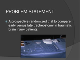 PROBLEM STATEMENT
 A prospective randomized trial to compare
early versus late tracheostomy in traumatic
brain injury patients.
 
