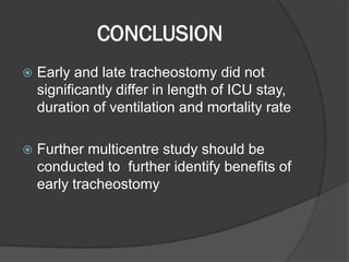 CONCLUSION
 Early and late tracheostomy did not
significantly differ in length of ICU stay,
duration of ventilation and mortality rate
 Further multicentre study should be
conducted to further identify benefits of
early tracheostomy
 
