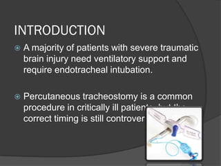 INTRODUCTION
 A majority of patients with severe traumatic
brain injury need ventilatory support and
require endotracheal intubation.
 Percutaneous tracheostomy is a common
procedure in critically ill patients, but the
correct timing is still controversial.
 