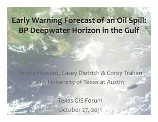 Early Warning Forecast of an Oil Spill:
  BP Deepwater Horizon in the Gulf




 Teresa Howard, Casey Dietrich & Corey Trahan
        The University of Texas at Austin

               Texas GIS Forum
               October 27, 2011
 