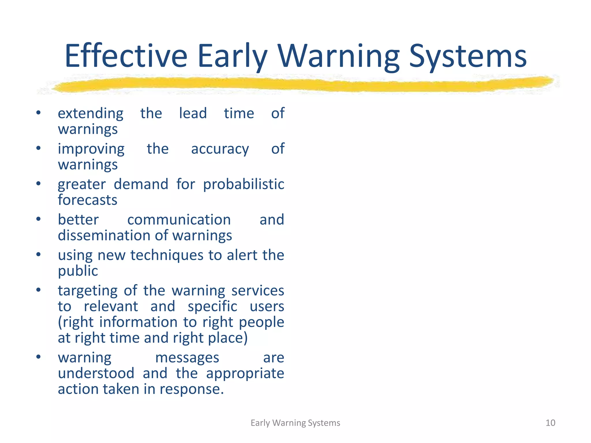 Effective Early Warning Systems
• extending the lead time of
warnings
• improving the accuracy of
warnings
• greater demand for probabilistic
forecasts
• better communication and
dissemination of warnings
• using new techniques to alert the
public
• targeting of the warning services
to relevant and specific users
(right information to right people
at right time and right place)
• warning messages are
understood and the appropriate
action taken in response.
Early Warning Systems 10
 