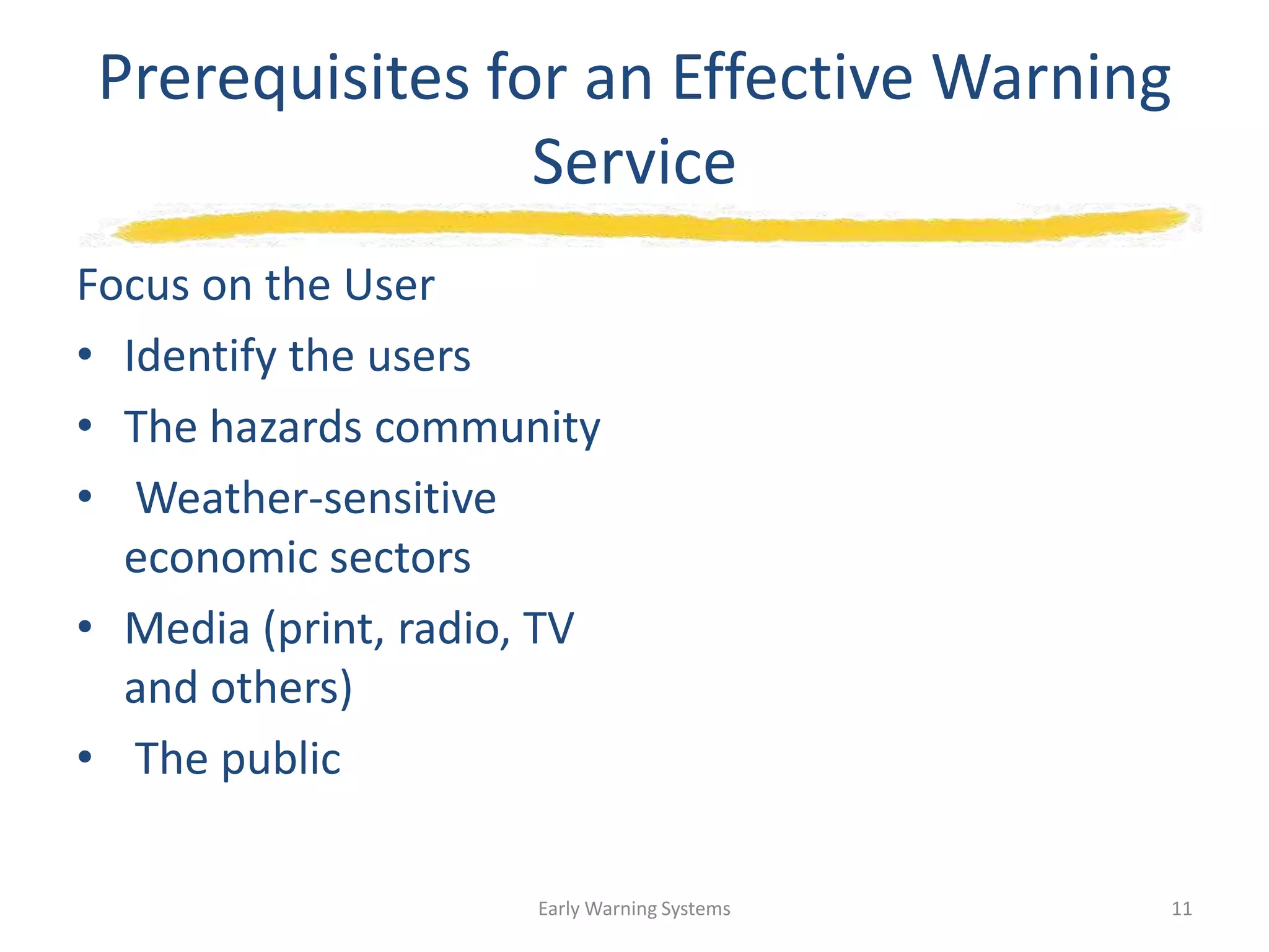 Prerequisites for an Effective Warning
Service
Focus on the User
• Identify the users
• The hazards community
• Weather-sensitive
economic sectors
• Media (print, radio, TV
and others)
• The public
Early Warning Systems 11
 