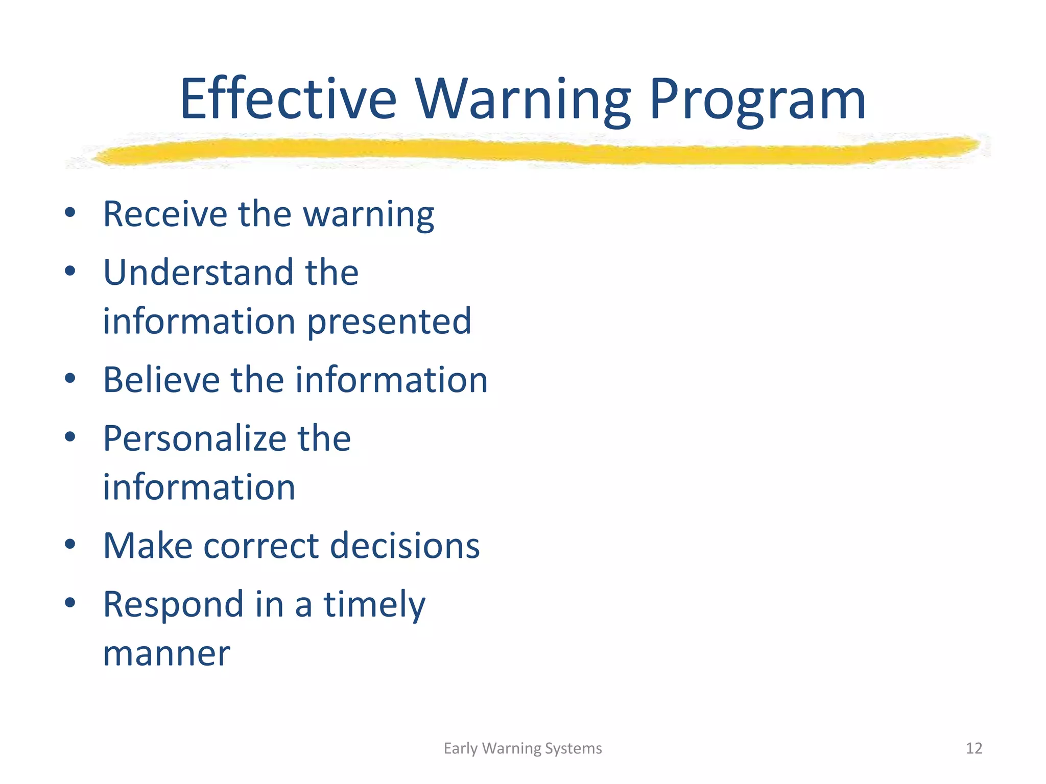 Effective Warning Program
• Receive the warning
• Understand the
information presented
• Believe the information
• Personalize the
information
• Make correct decisions
• Respond in a timely
manner
Early Warning Systems 12
 