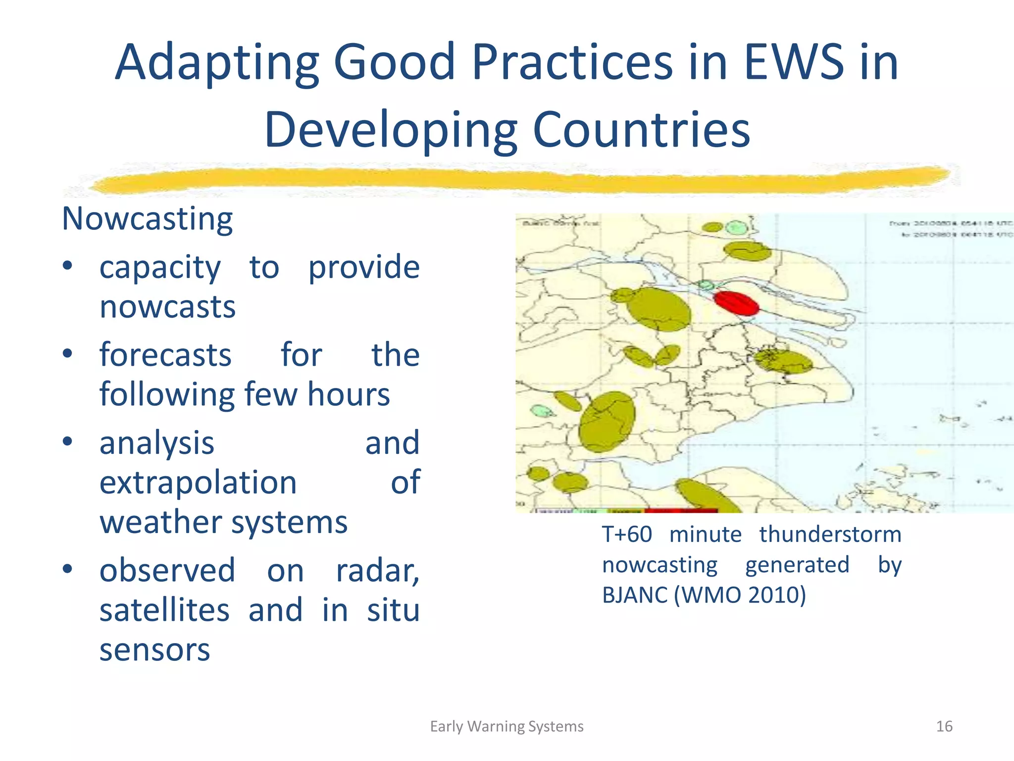 Adapting Good Practices in EWS in
Developing Countries
Nowcasting
• capacity to provide
nowcasts
• forecasts for the
following few hours
• analysis and
extrapolation of
weather systems
• observed on radar,
satellites and in situ
sensors
T+60 minute thunderstorm
nowcasting generated by
BJANC (WMO 2010)
Early Warning Systems 16
 