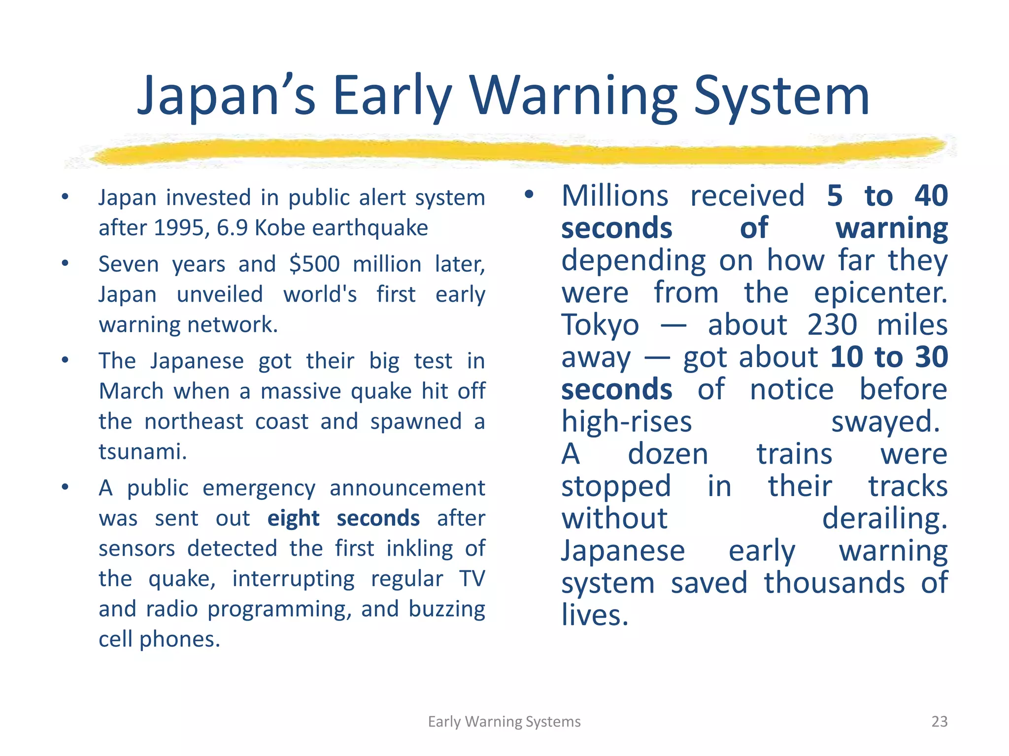 Japan’s Early Warning System
• Japan invested in public alert system
after 1995, 6.9 Kobe earthquake
• Seven years and $500 million later,
Japan unveiled world's first early
warning network.
• The Japanese got their big test in
March when a massive quake hit off
the northeast coast and spawned a
tsunami.
• A public emergency announcement
was sent out eight seconds after
sensors detected the first inkling of
the quake, interrupting regular TV
and radio programming, and buzzing
cell phones.
• Millions received 5 to 40
seconds of warning
depending on how far they
were from the epicenter.
Tokyo — about 230 miles
away — got about 10 to 30
seconds of notice before
high-rises swayed.
A dozen trains were
stopped in their tracks
without derailing.
Japanese early warning
system saved thousands of
lives.
Early Warning Systems 23
 