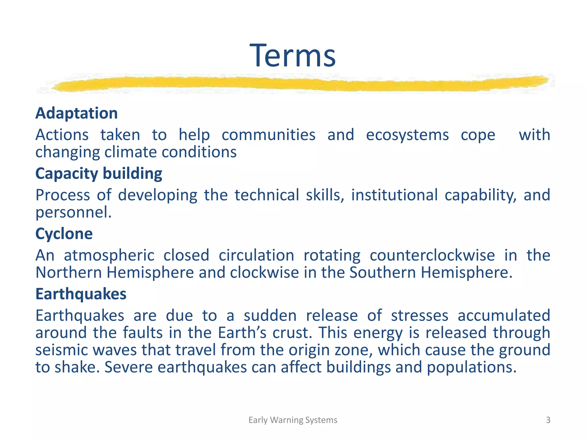 Terms
Adaptation
Actions taken to help communities and ecosystems cope with
changing climate conditions
Capacity building
Process of developing the technical skills, institutional capability, and
personnel.
Cyclone
An atmospheric closed circulation rotating counterclockwise in the
Northern Hemisphere and clockwise in the Southern Hemisphere.
Earthquakes
Earthquakes are due to a sudden release of stresses accumulated
around the faults in the Earth’s crust. This energy is released through
seismic waves that travel from the origin zone, which cause the ground
to shake. Severe earthquakes can affect buildings and populations.
Early Warning Systems 3
 