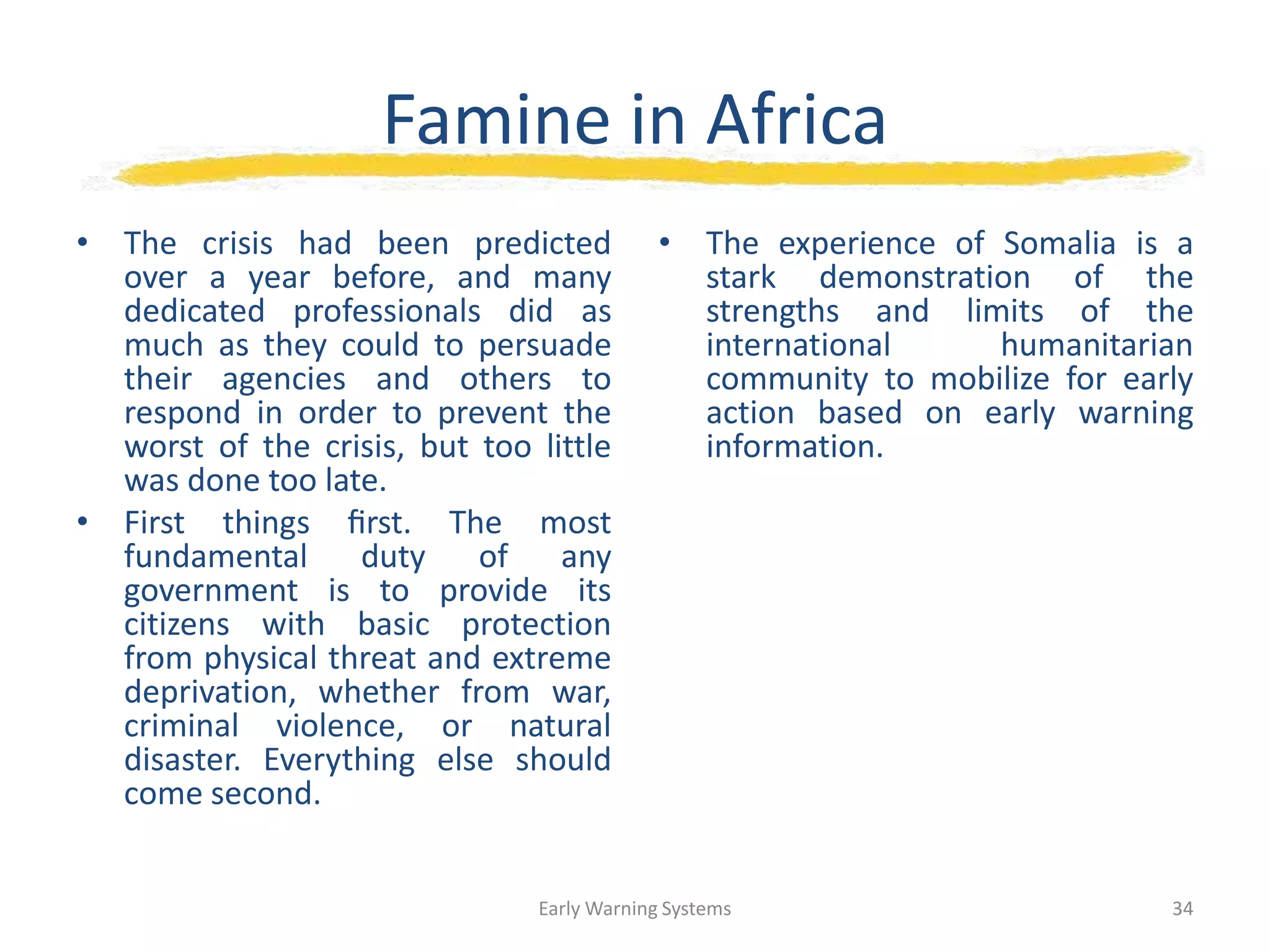 Famine in Africa
• The crisis had been predicted
over a year before, and many
dedicated professionals did as
much as they could to persuade
their agencies and others to
respond in order to prevent the
worst of the crisis, but too little
was done too late.
• First things ﬁrst. The most
fundamental duty of any
government is to provide its
citizens with basic protection
from physical threat and extreme
deprivation, whether from war,
criminal violence, or natural
disaster. Everything else should
come second.
• The experience of Somalia is a
stark demonstration of the
strengths and limits of the
international humanitarian
community to mobilize for early
action based on early warning
information.
Early Warning Systems 34
 