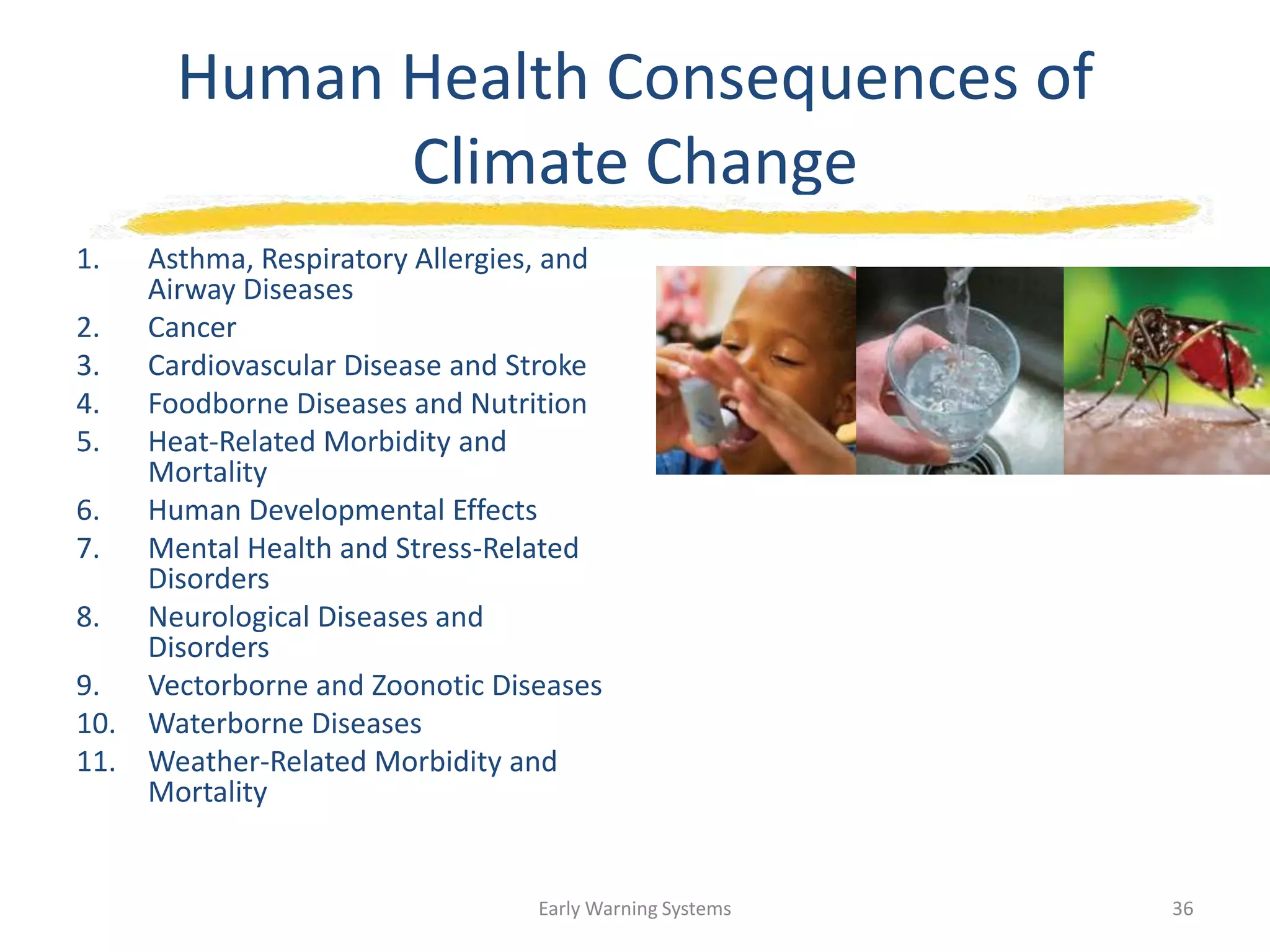 Human Health Consequences of
Climate Change
1. Asthma, Respiratory Allergies, and
Airway Diseases
2. Cancer
3. Cardiovascular Disease and Stroke
4. Foodborne Diseases and Nutrition
5. Heat-Related Morbidity and
Mortality
6. Human Developmental Effects
7. Mental Health and Stress-Related
Disorders
8. Neurological Diseases and
Disorders
9. Vectorborne and Zoonotic Diseases
10. Waterborne Diseases
11. Weather-Related Morbidity and
Mortality
Early Warning Systems 36
 