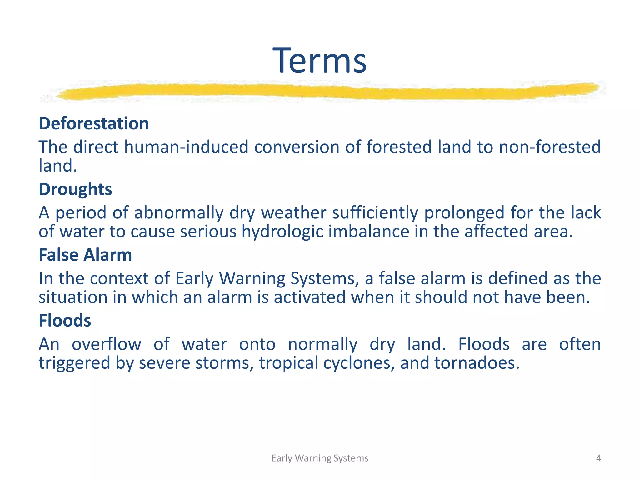 Terms
Deforestation
The direct human-induced conversion of forested land to non-forested
land.
Droughts
A period of abnormally dry weather sufficiently prolonged for the lack
of water to cause serious hydrologic imbalance in the affected area.
False Alarm
In the context of Early Warning Systems, a false alarm is defined as the
situation in which an alarm is activated when it should not have been.
Floods
An overflow of water onto normally dry land. Floods are often
triggered by severe storms, tropical cyclones, and tornadoes.
Early Warning Systems 4
 