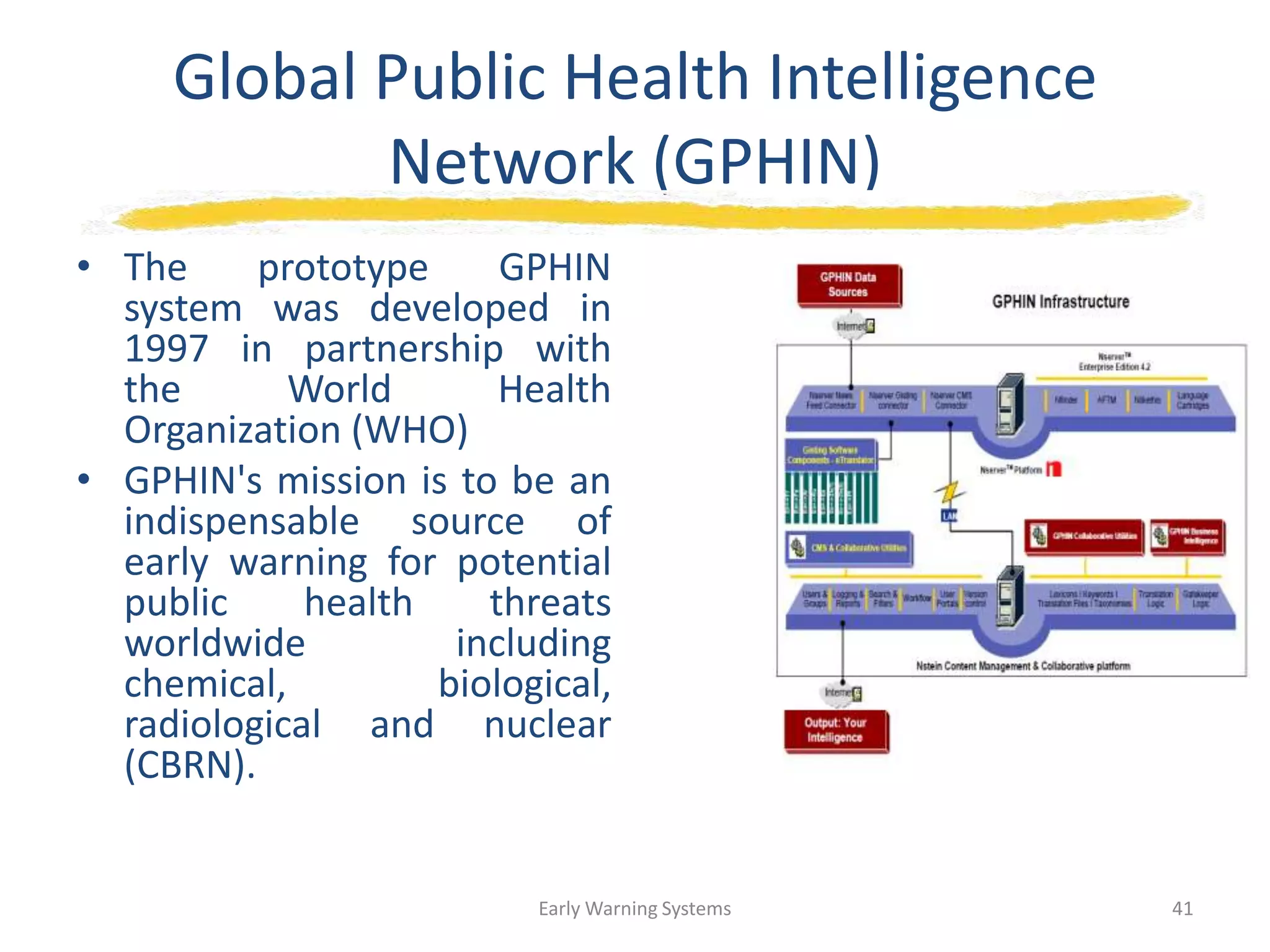 Global Public Health Intelligence
Network (GPHIN)
• The prototype GPHIN
system was developed in
1997 in partnership with
the World Health
Organization (WHO)
• GPHIN's mission is to be an
indispensable source of
early warning for potential
public health threats
worldwide including
chemical, biological,
radiological and nuclear
(CBRN).
Early Warning Systems 41
 