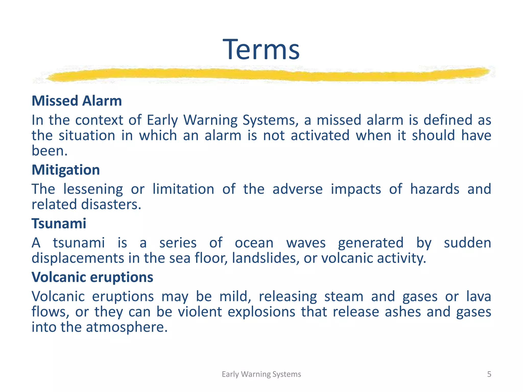 Terms
Missed Alarm
In the context of Early Warning Systems, a missed alarm is defined as
the situation in which an alarm is not activated when it should have
been.
Mitigation
The lessening or limitation of the adverse impacts of hazards and
related disasters.
Tsunami
A tsunami is a series of ocean waves generated by sudden
displacements in the sea floor, landslides, or volcanic activity.
Volcanic eruptions
Volcanic eruptions may be mild, releasing steam and gases or lava
flows, or they can be violent explosions that release ashes and gases
into the atmosphere.
Early Warning Systems 5
 
