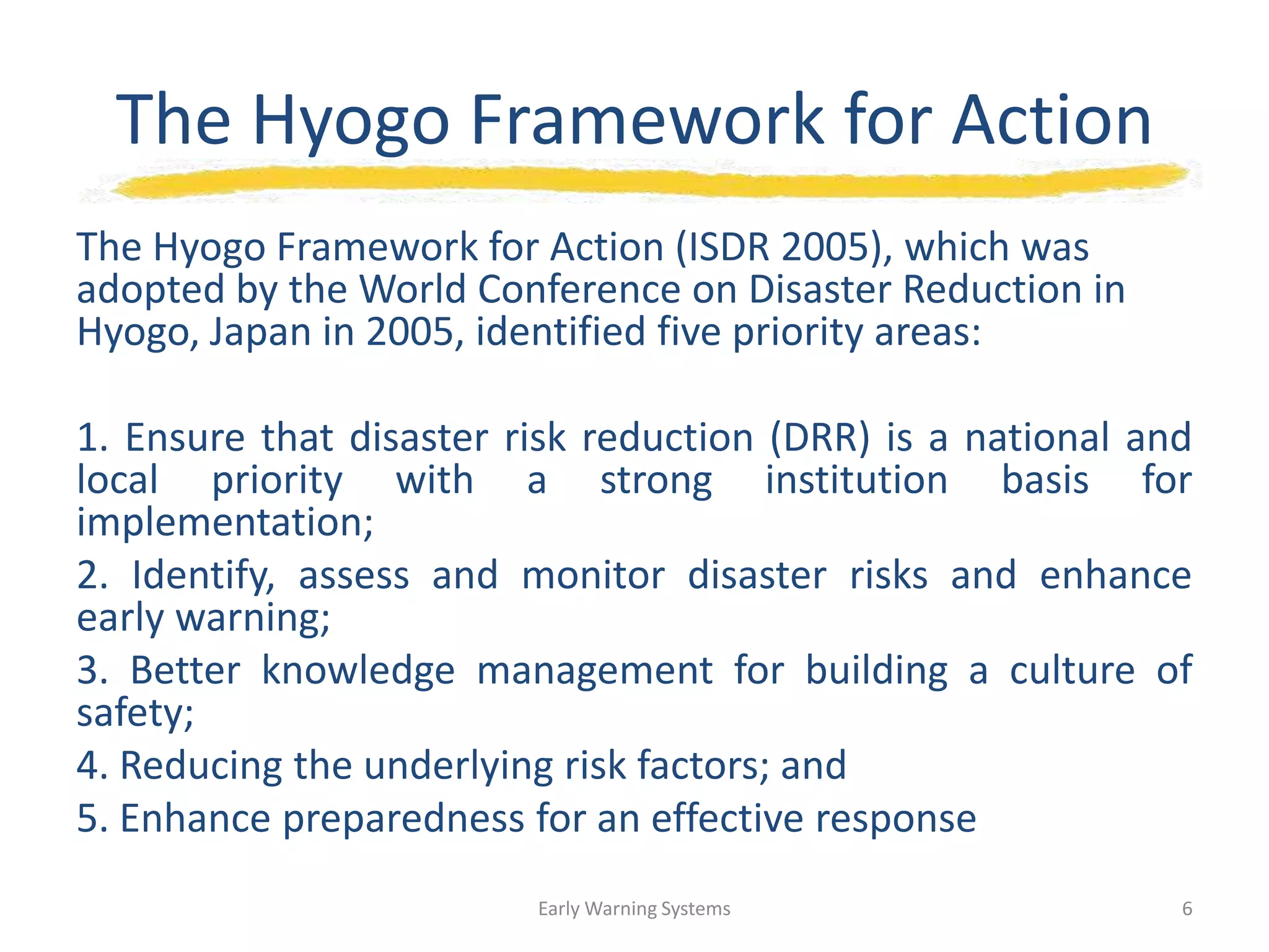 The Hyogo Framework for Action
The Hyogo Framework for Action (ISDR 2005), which was
adopted by the World Conference on Disaster Reduction in
Hyogo, Japan in 2005, identified five priority areas:
1. Ensure that disaster risk reduction (DRR) is a national and
local priority with a strong institution basis for
implementation;
2. Identify, assess and monitor disaster risks and enhance
early warning;
3. Better knowledge management for building a culture of
safety;
4. Reducing the underlying risk factors; and
5. Enhance preparedness for an effective response
Early Warning Systems 6
 